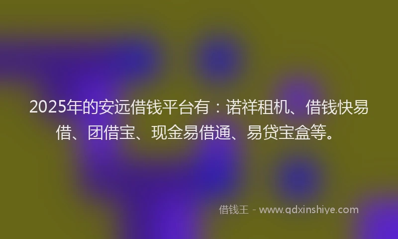 2025年的安远借钱平台有：诺祥租机、借钱快易借、团借宝、现金易借通、易贷宝盒等。