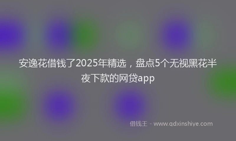 安逸花借钱了2025年精选，盘点5个无视黑花半夜下款的网贷app