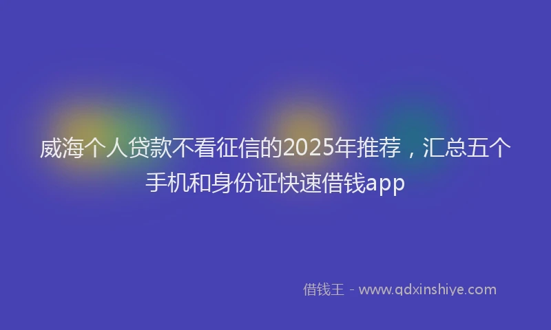威海个人贷款不看征信的2025年推荐，汇总五个手机和身份证快速借钱app