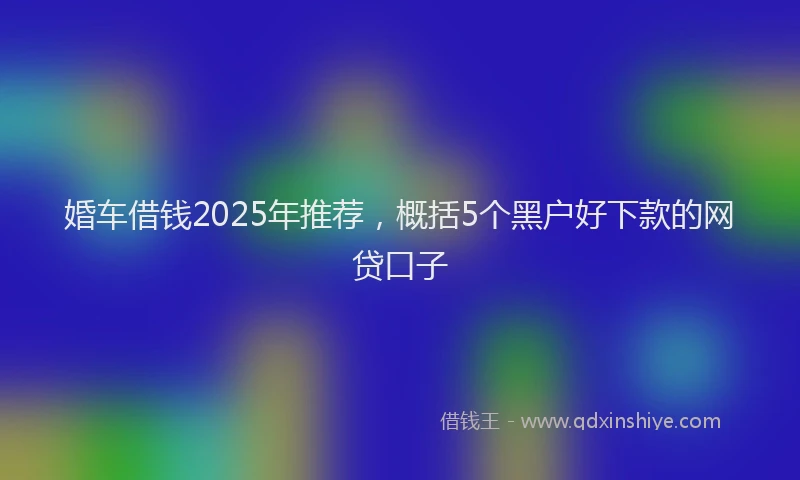 婚车借钱2025年推荐，概括5个黑户好下款的网贷口子