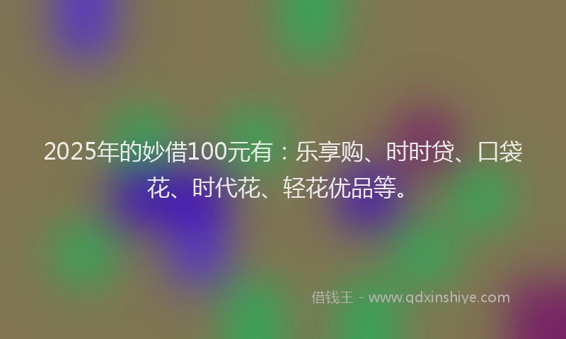 2025年的妙借100元有：乐享购、时时贷、口袋花、时代花、轻花优品等。