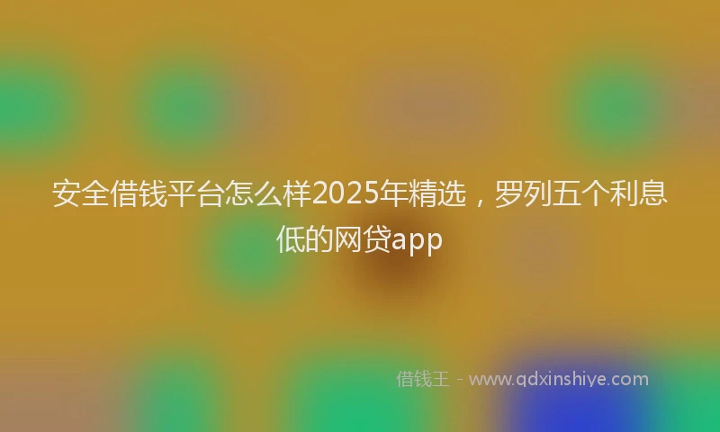 安全借钱平台怎么样2025年精选，罗列五个利息低的网贷app