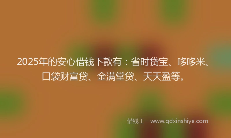2025年的安心借钱下款有：省时贷宝、哆哆米、口袋财富贷、金满堂贷、天天盈等。