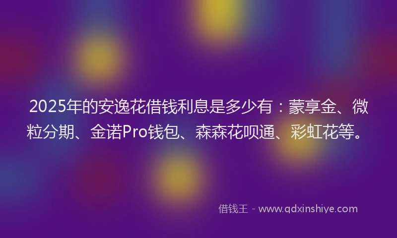 2025年的安逸花借钱利息是多少有：蒙享金、微粒分期、金诺Pro钱包、森森花呗通、彩虹花等。
