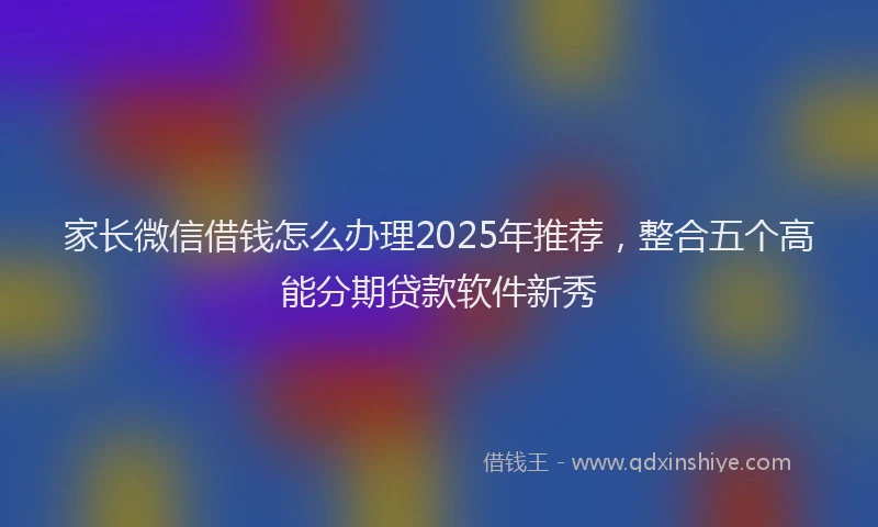 家长微信借钱怎么办理2025年推荐，整合五个高能分期贷款软件新秀