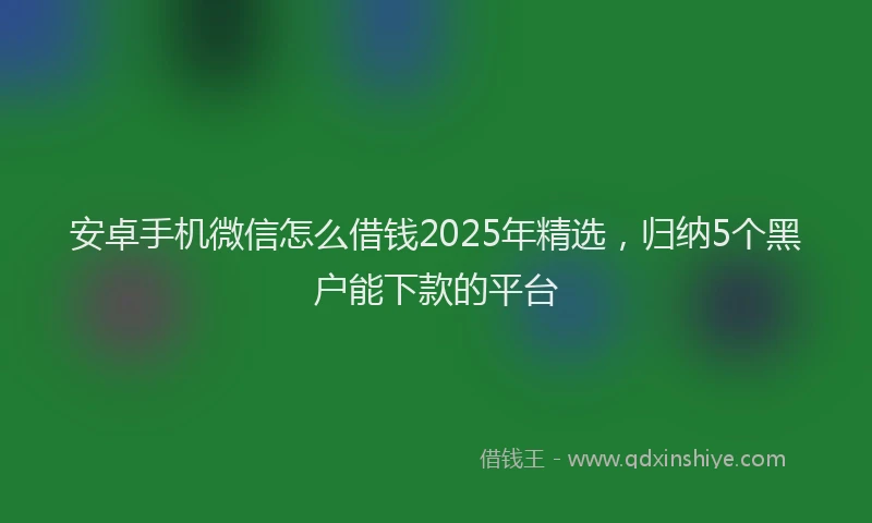 安卓手机微信怎么借钱2025年精选，归纳5个黑户能下款的平台