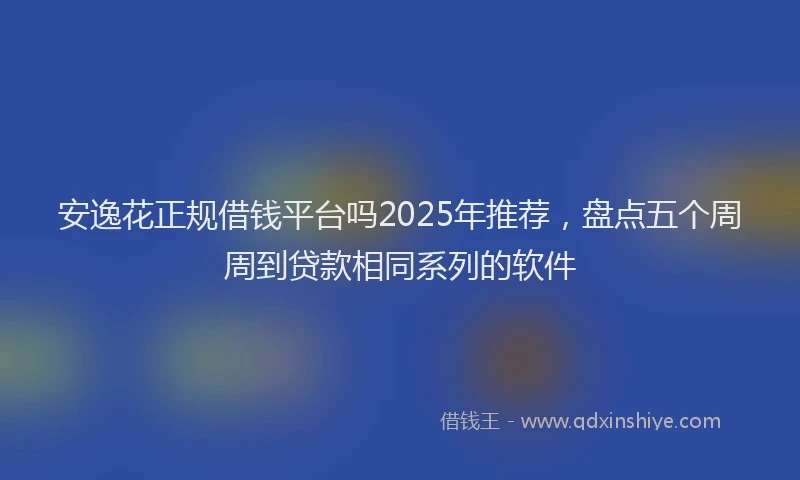安逸花正规借钱平台吗2025年推荐，盘点五个周周到贷款相同系列的软件