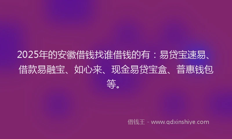 2025年的安徽借钱找谁借钱的有：易贷宝速易、借款易融宝、如心来、现金易贷宝盒、普惠钱包等。