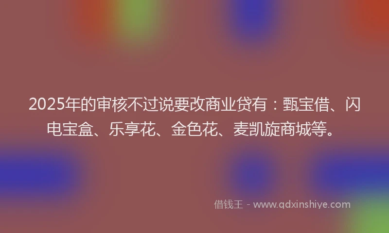 2025年的审核不过说要改商业贷有：甄宝借、闪电宝盒、乐享花、金色花、麦凯旋商城等。