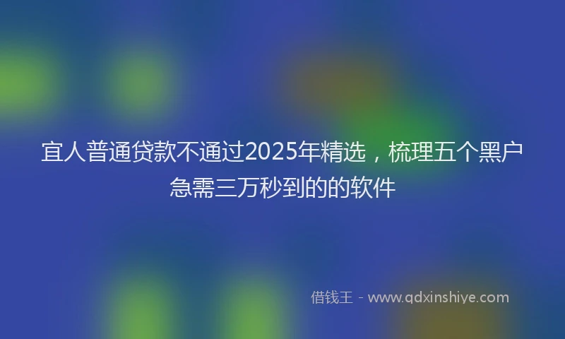 宜人普通贷款不通过2025年精选，梳理五个黑户急需三万秒到的的软件