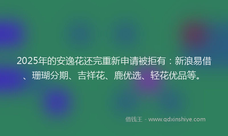 2025年的安逸花还完重新申请被拒有：新浪易借、珊瑚分期、吉祥花、鹿优选、轻花优品等。