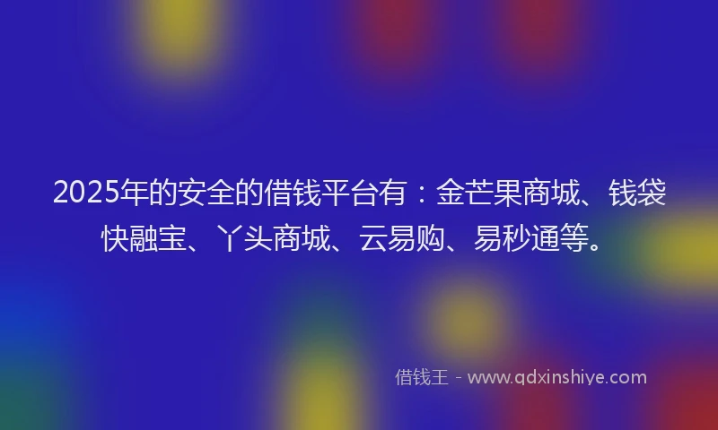 2025年的安全的借钱平台有：金芒果商城、钱袋快融宝、丫头商城、云易购、易秒通等。