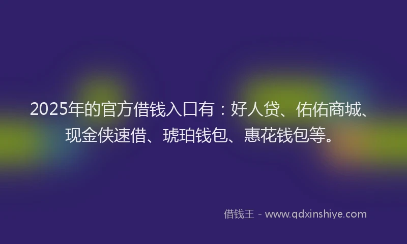 2025年的官方借钱入口有：好人贷、佑佑商城、现金侠速借、琥珀钱包、惠花钱包等。