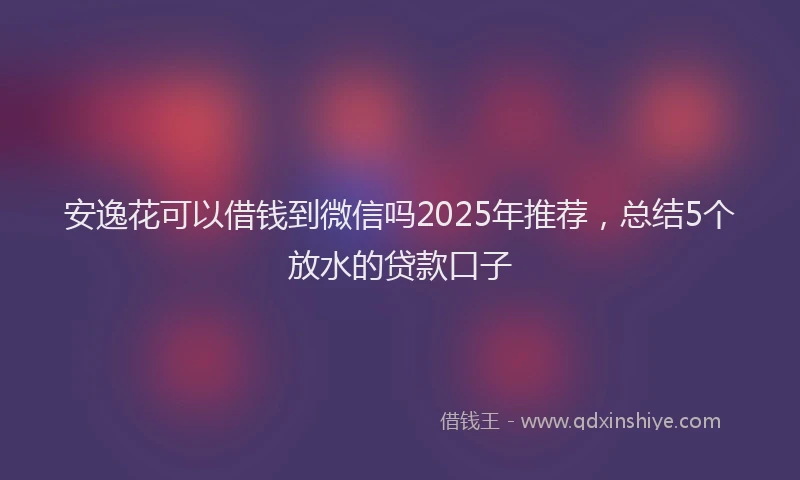 安逸花可以借钱到微信吗2025年推荐，总结5个放水的贷款口子