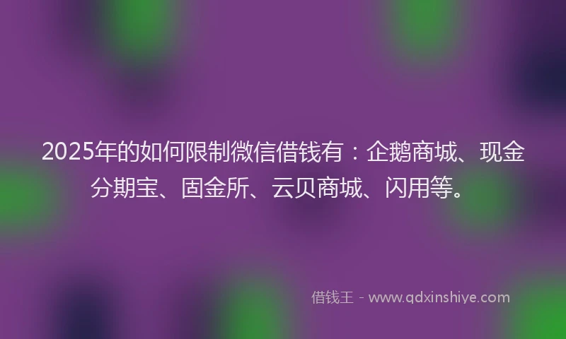 2025年的如何限制微信借钱有：企鹅商城、现金分期宝、固金所、云贝商城、闪用等。