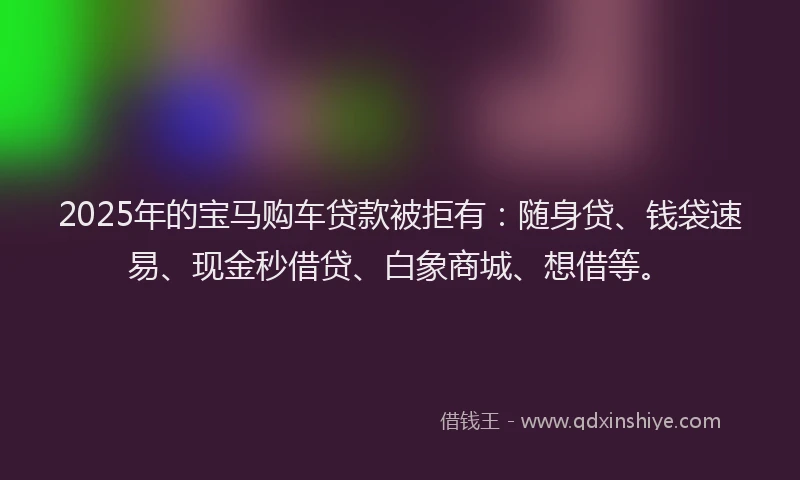 2025年的宝马购车贷款被拒有：随身贷、钱袋速易、现金秒借贷、白象商城、想借等。