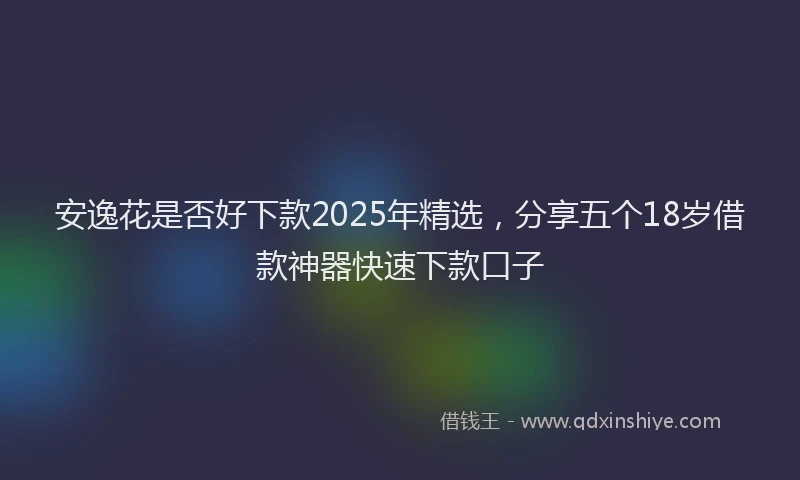 安逸花是否好下款2025年精选，分享五个18岁借款神器快速下款口子
