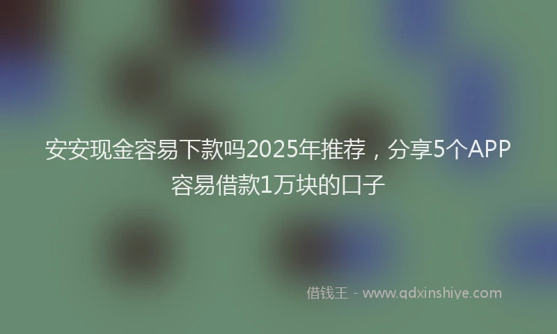 安安现金容易下款吗2025年推荐，分享5个APP容易借款1万块的口子