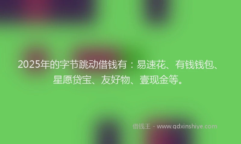 2025年的字节跳动借钱有：易速花、有钱钱包、星愿贷宝、友好物、壹现金等。