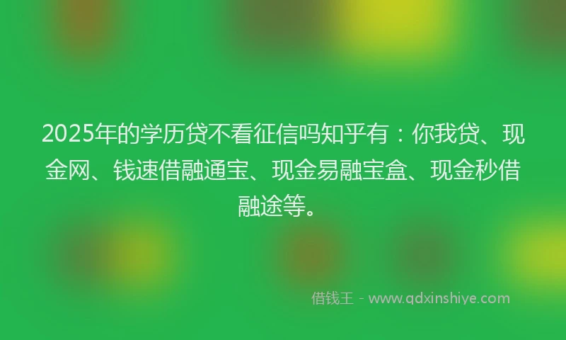 2025年的学历贷不看征信吗知乎有：你我贷、现金网、钱速借融通宝、现金易融宝盒、现金秒借融途等。