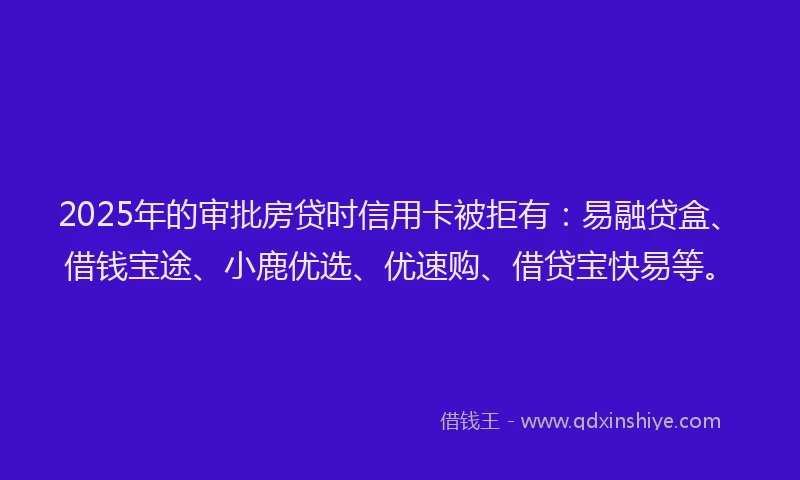 2025年的审批房贷时信用卡被拒有：易融贷盒、借钱宝途、小鹿优选、优速购、借贷宝快易等。