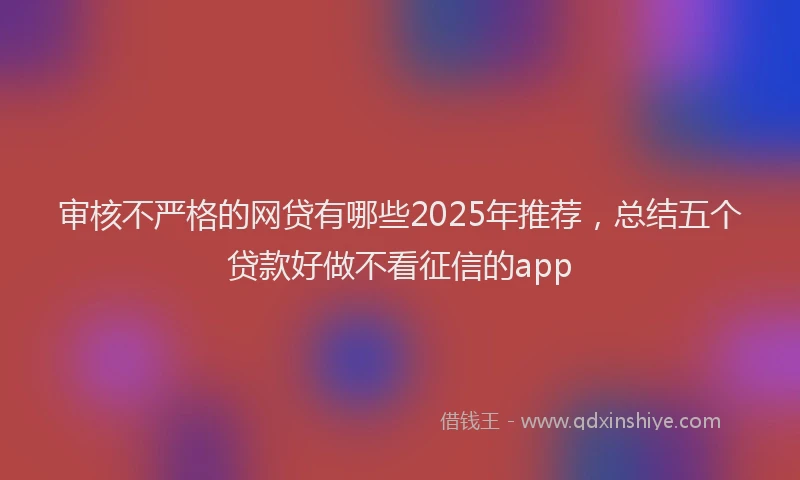 审核不严格的网贷有哪些2025年推荐，总结五个贷款好做不看征信的app