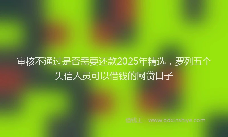 审核不通过是否需要还款2025年精选，罗列五个失信人员可以借钱的网贷口子