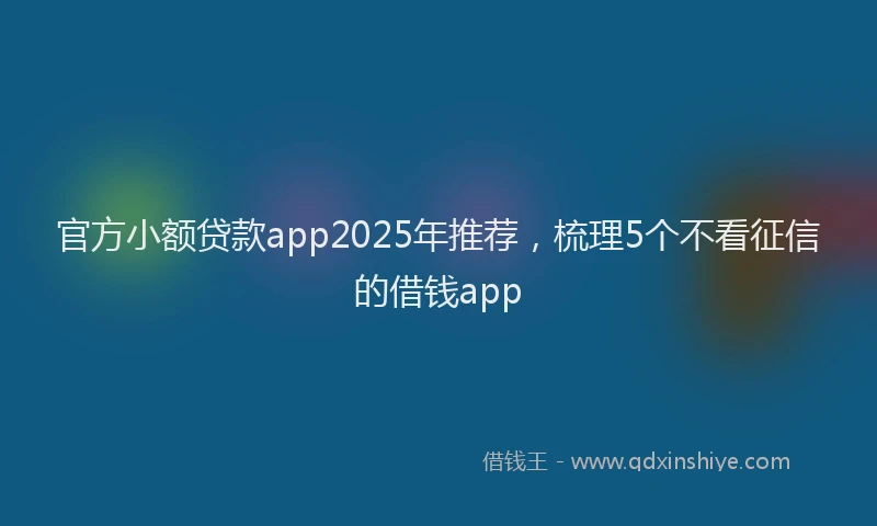 官方小额贷款app2025年推荐，梳理5个不看征信的借钱app