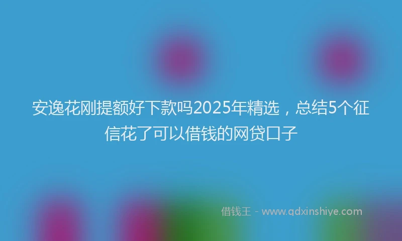 安逸花刚提额好下款吗2025年精选，总结5个征信花了可以借钱的网贷口子
