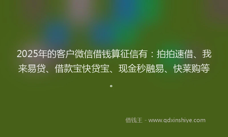 2025年的客户微信借钱算征信有：拍拍速借、我来易贷、借款宝快贷宝、现金秒融易、快莱购等。