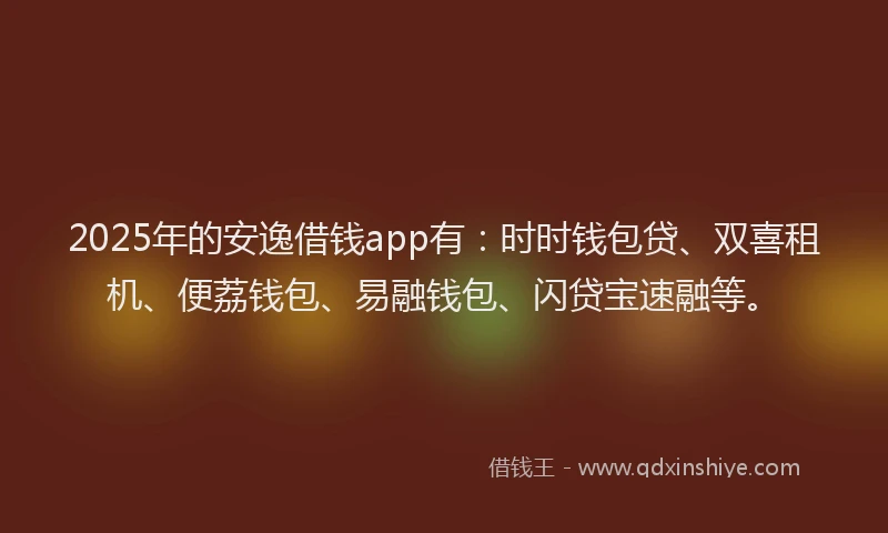 2025年的安逸借钱app有：时时钱包贷、双喜租机、便荔钱包、易融钱包、闪贷宝速融等。