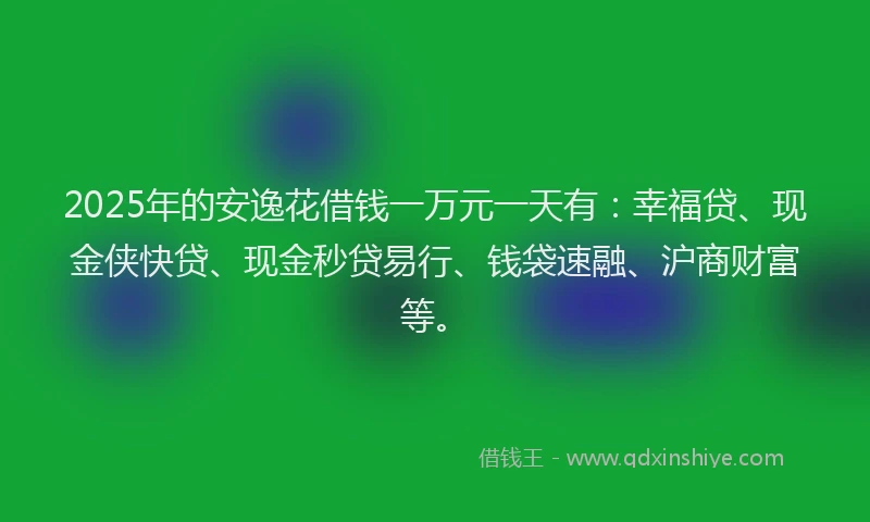 2025年的安逸花借钱一万元一天有：幸福贷、现金侠快贷、现金秒贷易行、钱袋速融、沪商财富等。