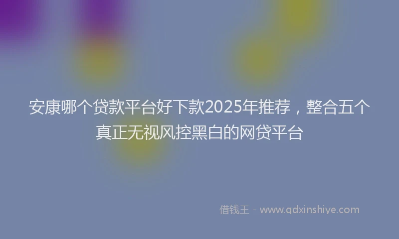安康哪个贷款平台好下款2025年推荐，整合五个真正无视风控黑白的网贷平台