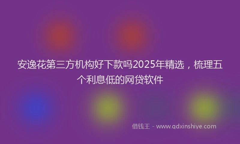 安逸花第三方机构好下款吗2025年精选，梳理五个利息低的网贷软件