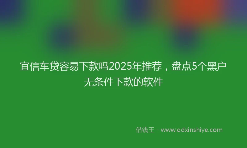 宜信车贷容易下款吗2025年推荐，盘点5个黑户无条件下款的软件