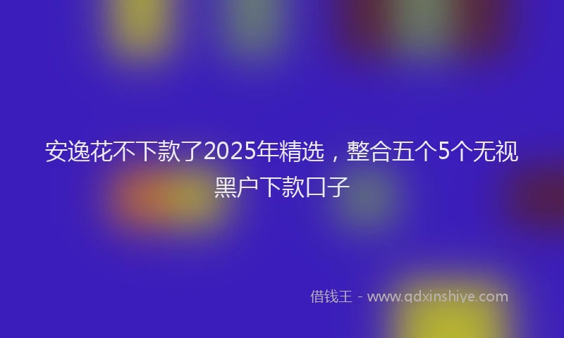 安逸花不下款了2025年精选，整合五个5个无视黑户下款口子