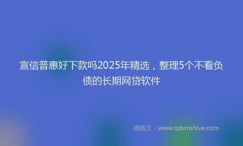 宣信普惠好下款吗2025年精选，整理5个不看负债的长期网贷软件