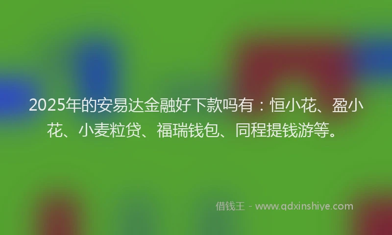 2025年的安易达金融好下款吗有：恒小花、盈小花、小麦粒贷、福瑞钱包、同程提钱游等。