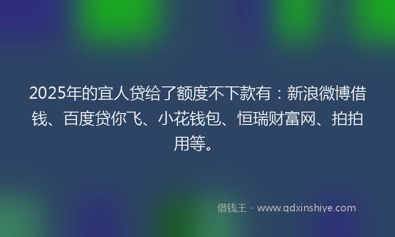 2025年的宜人贷给了额度不下款有：新浪微博借钱、百度贷你飞、小花钱包、恒瑞财富网、拍拍用等。