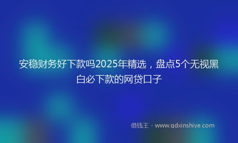 安稳财务好下款吗2025年精选，盘点5个无视黑白必下款的网贷口子