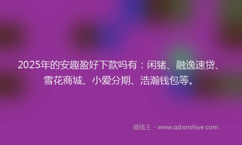 2025年的安趣盈好下款吗有：闲猪、融逸速贷、雪花商城、小爱分期、浩瀚钱包等。