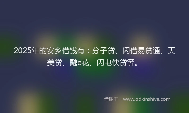 2025年的安乡借钱有：分子贷、闪借易贷通、天美贷、融e花、闪电侠贷等。