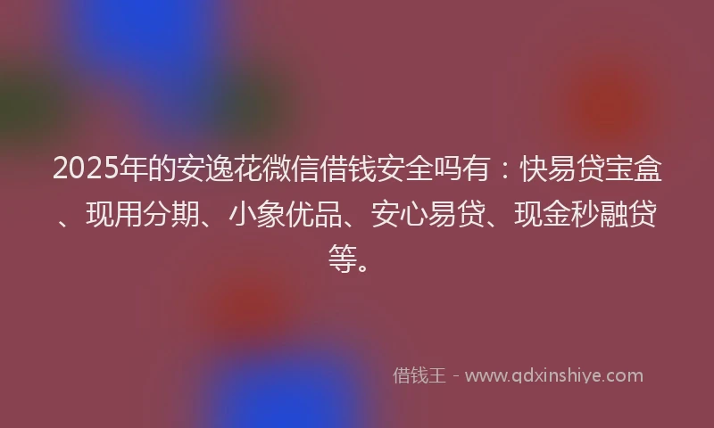 2025年的安逸花微信借钱安全吗有：快易贷宝盒、现用分期、小象优品、安心易贷、现金秒融贷等。