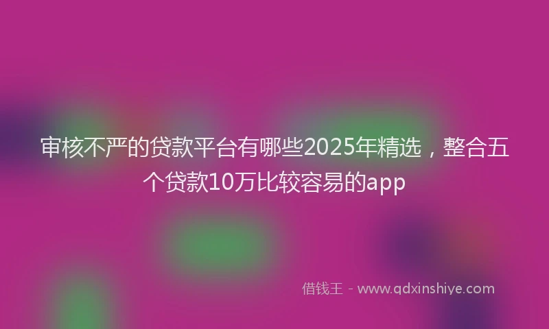 审核不严的贷款平台有哪些2025年精选，整合五个贷款10万比较容易的app