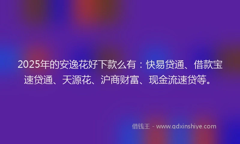 2025年的安逸花好下款么有：快易贷通、借款宝速贷通、天源花、沪商财富、现金流速贷等。