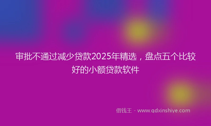 审批不通过减少贷款2025年精选，盘点五个比较好的小额贷款软件