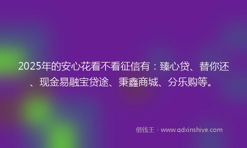 2025年的安心花看不看征信有：臻心贷、替你还、现金易融宝贷途、秉鑫商城、分乐购等。