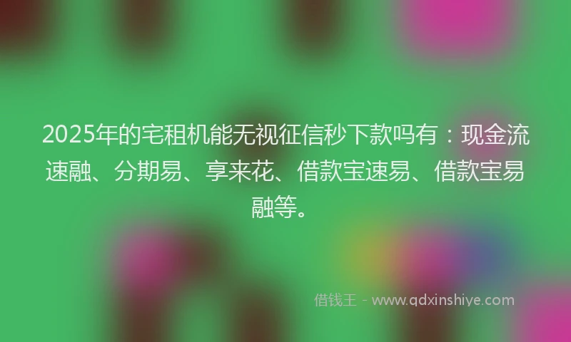 2025年的宅租机能无视征信秒下款吗有：现金流速融、分期易、享来花、借款宝速易、借款宝易融等。