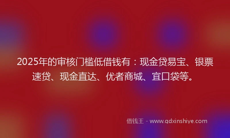 2025年的审核门槛低借钱有：现金贷易宝、银票速贷、现金直达、优者商城、宜口袋等。