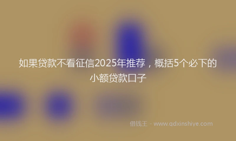如果贷款不看征信2025年推荐，概括5个必下的小额贷款口子